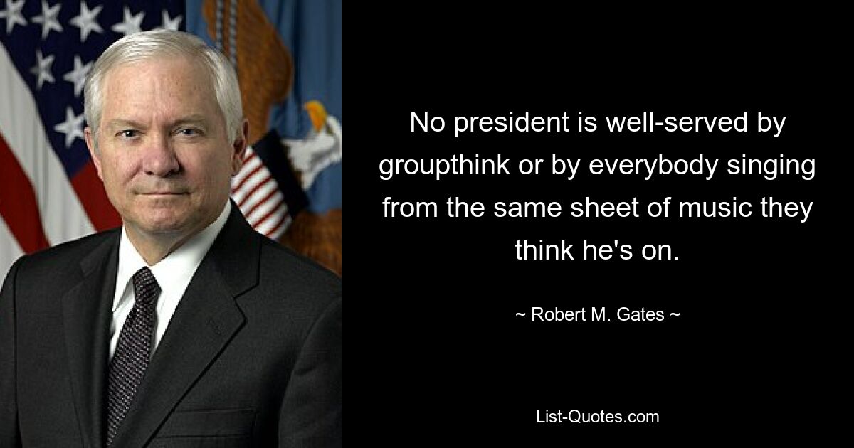 No president is well-served by groupthink or by everybody singing from the same sheet of music they think he's on. — © Robert M. Gates