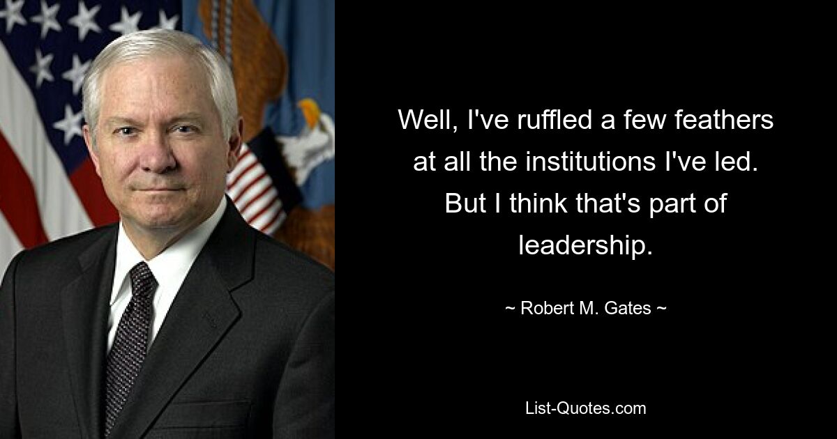 Well, I've ruffled a few feathers at all the institutions I've led. But I think that's part of leadership. — © Robert M. Gates