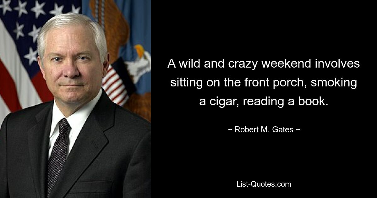 A wild and crazy weekend involves sitting on the front porch, smoking a cigar, reading a book. — © Robert M. Gates