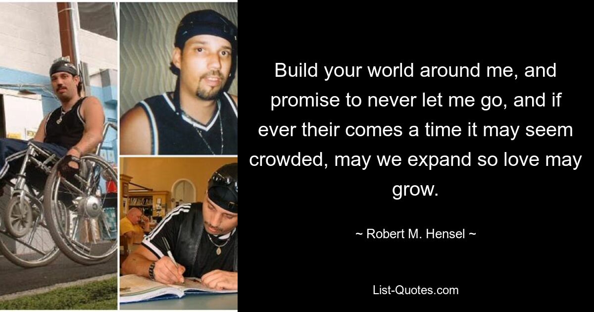 Build your world around me, and promise to never let me go, and if ever their comes a time it may seem crowded, may we expand so love may grow. — © Robert M. Hensel