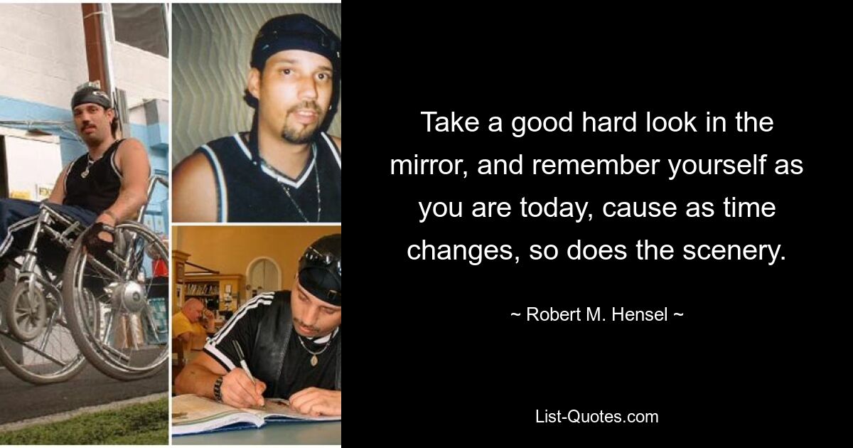 Take a good hard look in the mirror, and remember yourself as you are today, cause as time changes, so does the scenery. — © Robert M. Hensel