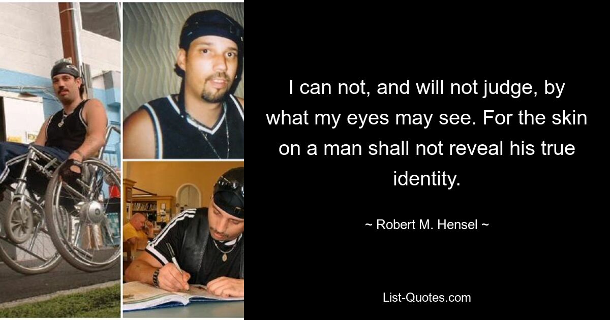 I can not, and will not judge, by what my eyes may see. For the skin on a man shall not reveal his true identity. — © Robert M. Hensel