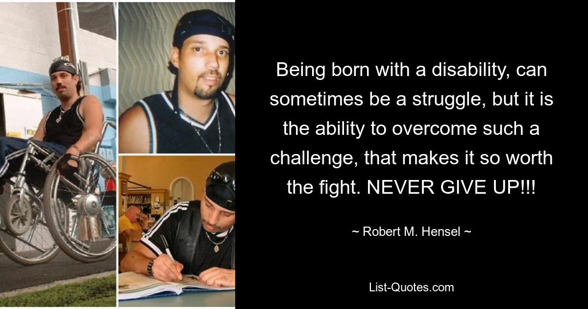 Being born with a disability, can sometimes be a struggle, but it is the ability to overcome such a challenge, that makes it so worth the fight. NEVER GIVE UP!!! — © Robert M. Hensel