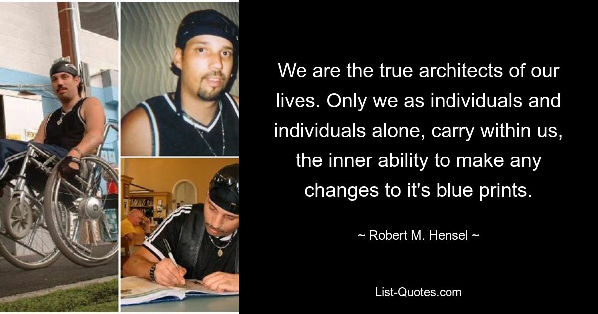 We are the true architects of our lives. Only we as individuals and individuals alone, carry within us, the inner ability to make any changes to it's blue prints. — © Robert M. Hensel