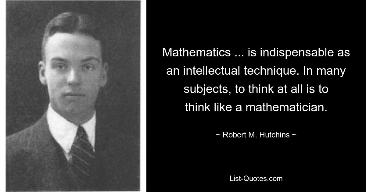 Mathematics ... is indispensable as an intellectual technique. In many subjects, to think at all is to think like a mathematician. — © Robert M. Hutchins