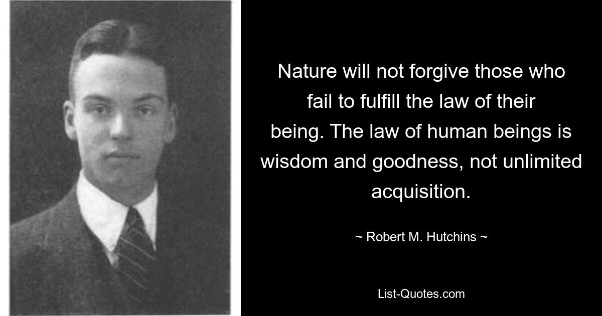 Nature will not forgive those who fail to fulfill the law of their being. The law of human beings is wisdom and goodness, not unlimited acquisition. — © Robert M. Hutchins