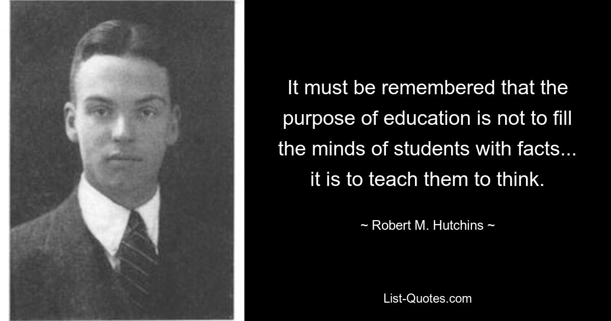 It must be remembered that the purpose of education is not to fill the minds of students with facts... it is to teach them to think. — © Robert M. Hutchins