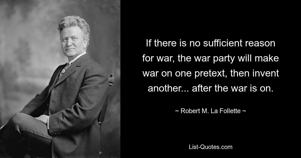 If there is no sufficient reason for war, the war party will make war on one pretext, then invent another... after the war is on. — © Robert M. La Follette