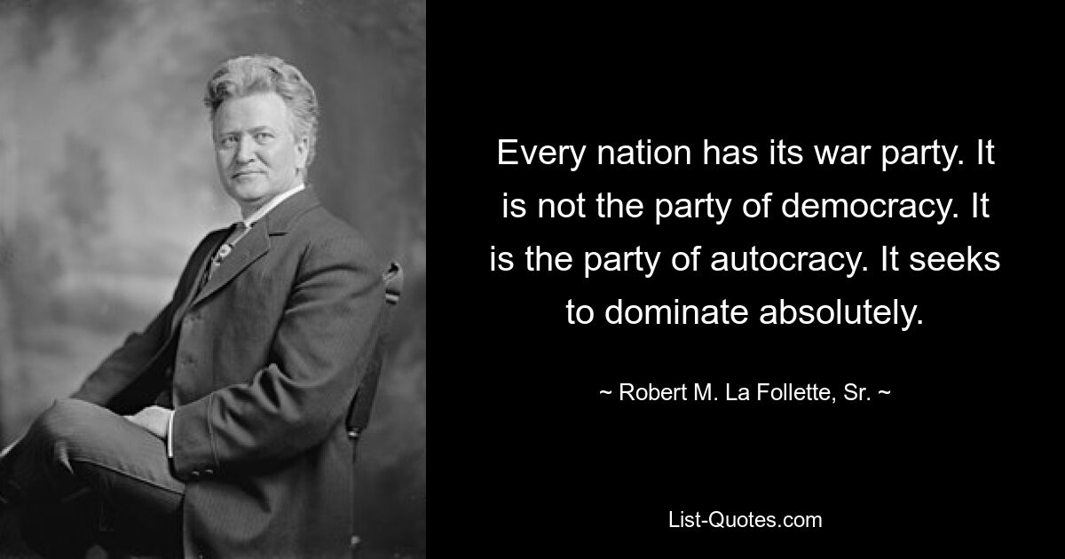 Every nation has its war party. It is not the party of democracy. It is the party of autocracy. It seeks to dominate absolutely. — © Robert M. La Follette, Sr.