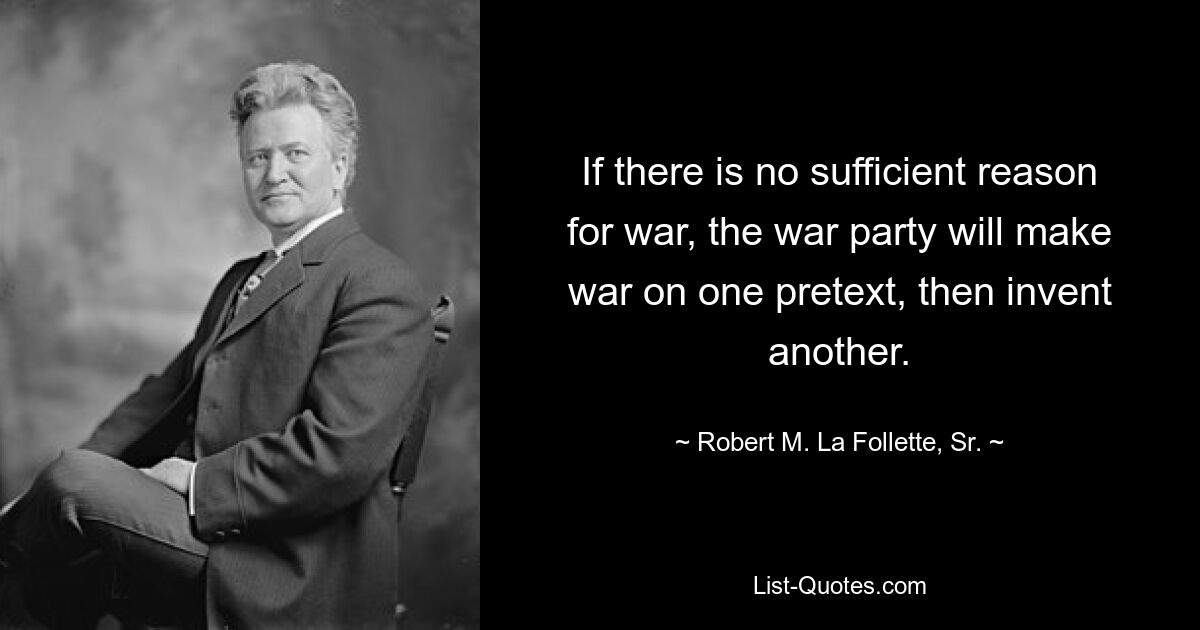 If there is no sufficient reason for war, the war party will make war on one pretext, then invent another. — © Robert M. La Follette, Sr.