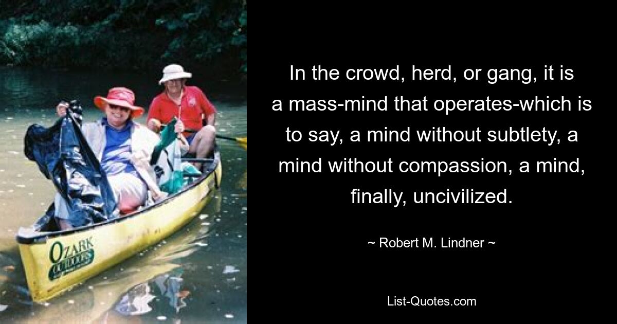 In the crowd, herd, or gang, it is a mass-mind that operates-which is to say, a mind without subtlety, a mind without compassion, a mind, finally, uncivilized. — © Robert M. Lindner