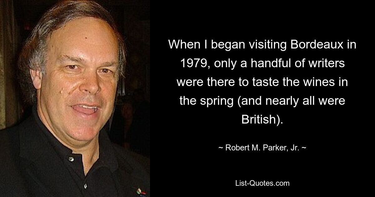 When I began visiting Bordeaux in 1979, only a handful of writers were there to taste the wines in the spring (and nearly all were British). — © Robert M. Parker, Jr.