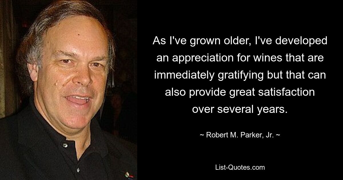 As I've grown older, I've developed an appreciation for wines that are immediately gratifying but that can also provide great satisfaction over several years. — © Robert M. Parker, Jr.