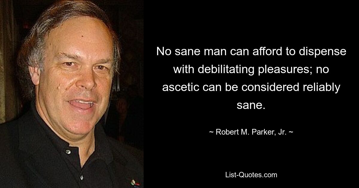 No sane man can afford to dispense with debilitating pleasures; no ascetic can be considered reliably sane. — © Robert M. Parker, Jr.