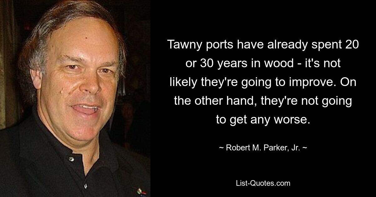 Tawny ports have already spent 20 or 30 years in wood - it's not likely they're going to improve. On the other hand, they're not going to get any worse. — © Robert M. Parker, Jr.