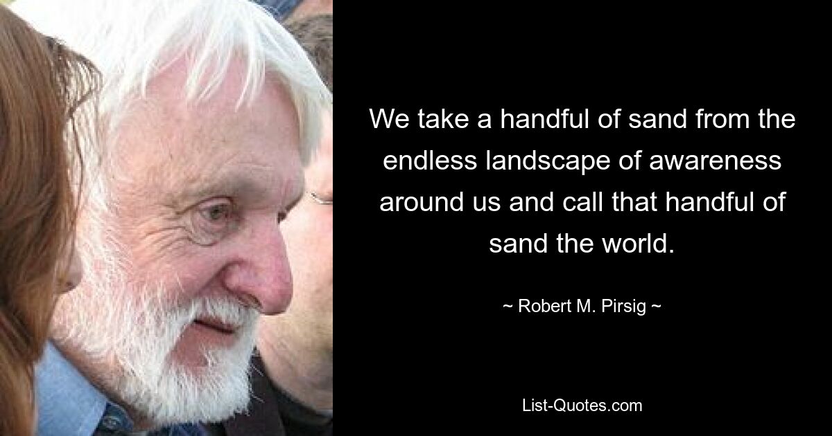 We take a handful of sand from the endless landscape of awareness around us and call that handful of sand the world. — © Robert M. Pirsig