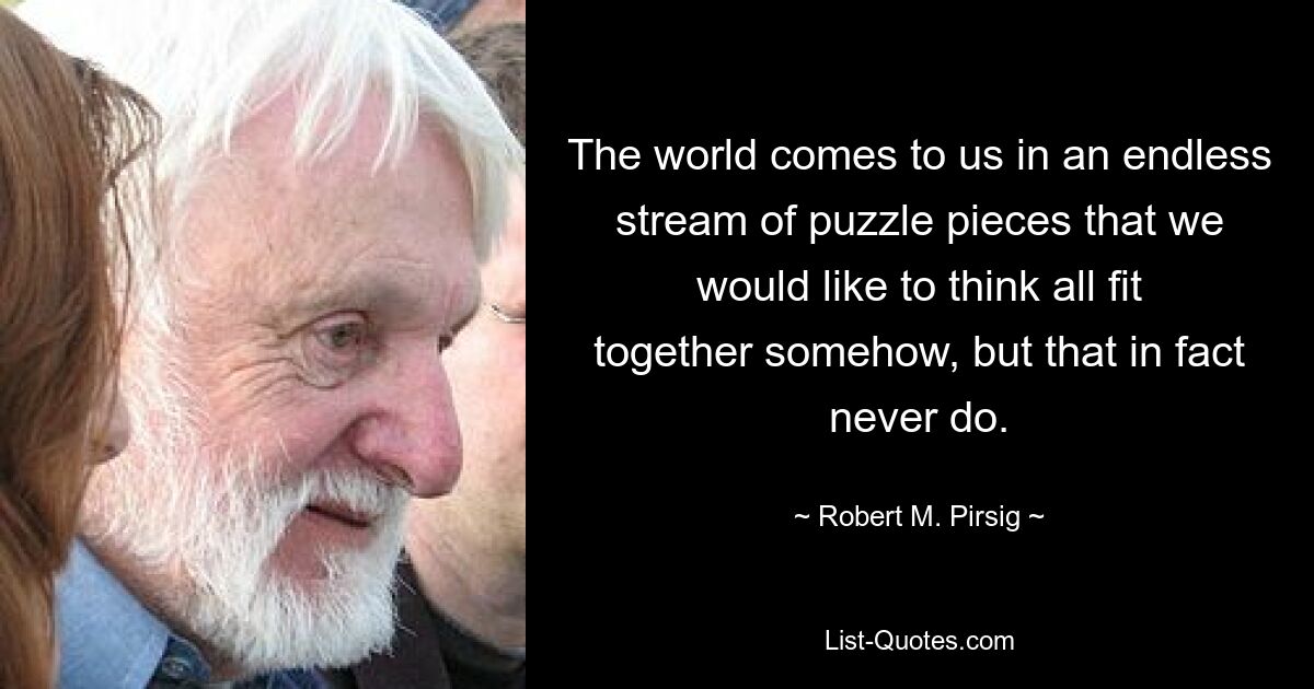 The world comes to us in an endless stream of puzzle pieces that we would like to think all fit together somehow, but that in fact never do. — © Robert M. Pirsig