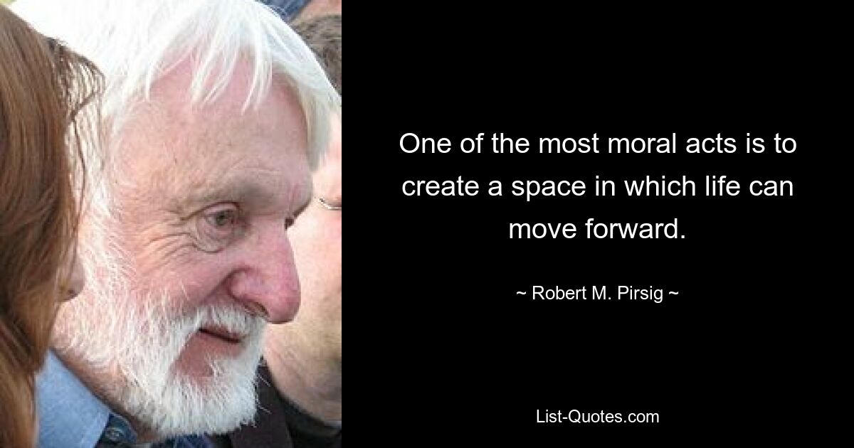 One of the most moral acts is to create a space in which life can move forward. — © Robert M. Pirsig