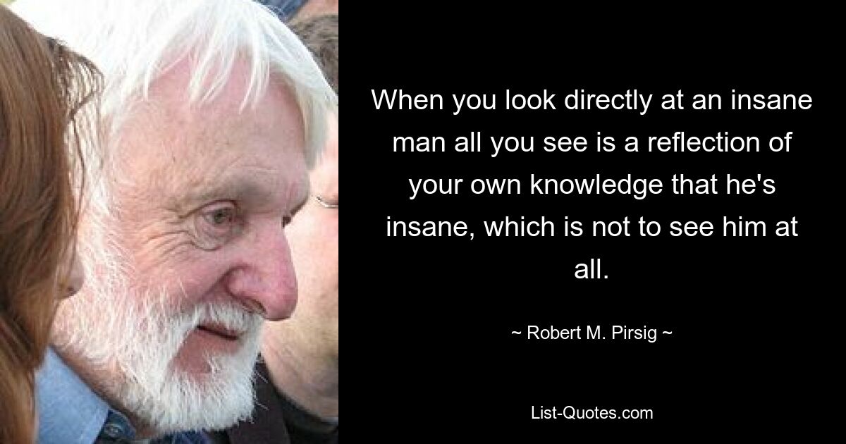 When you look directly at an insane man all you see is a reflection of your own knowledge that he's insane, which is not to see him at all. — © Robert M. Pirsig