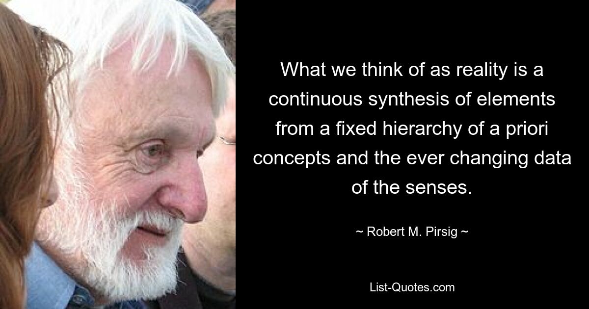 What we think of as reality is a continuous synthesis of elements from a fixed hierarchy of a priori concepts and the ever changing data of the senses. — © Robert M. Pirsig