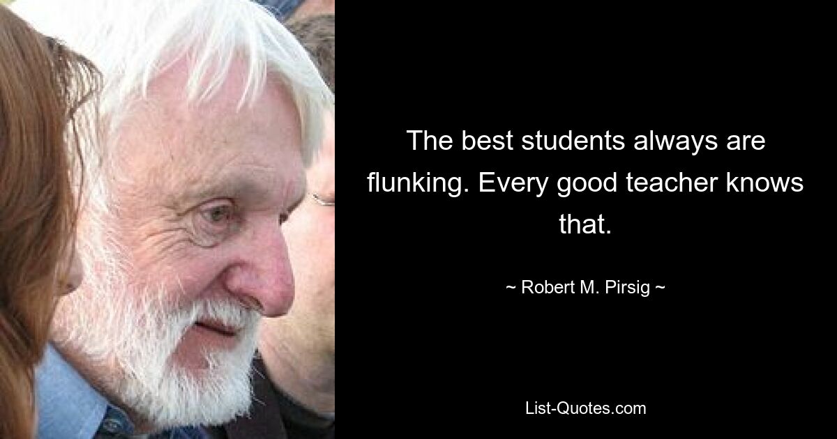 The best students always are flunking. Every good teacher knows that. — © Robert M. Pirsig