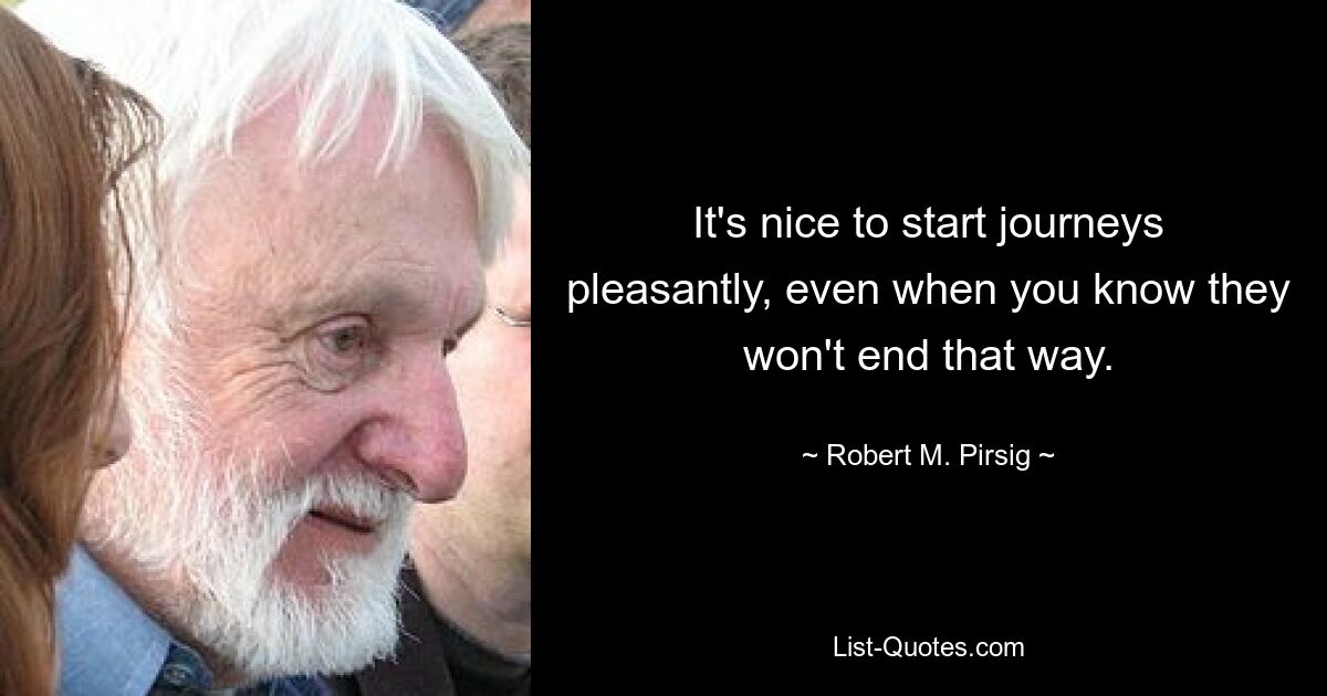 It's nice to start journeys pleasantly, even when you know they won't end that way. — © Robert M. Pirsig