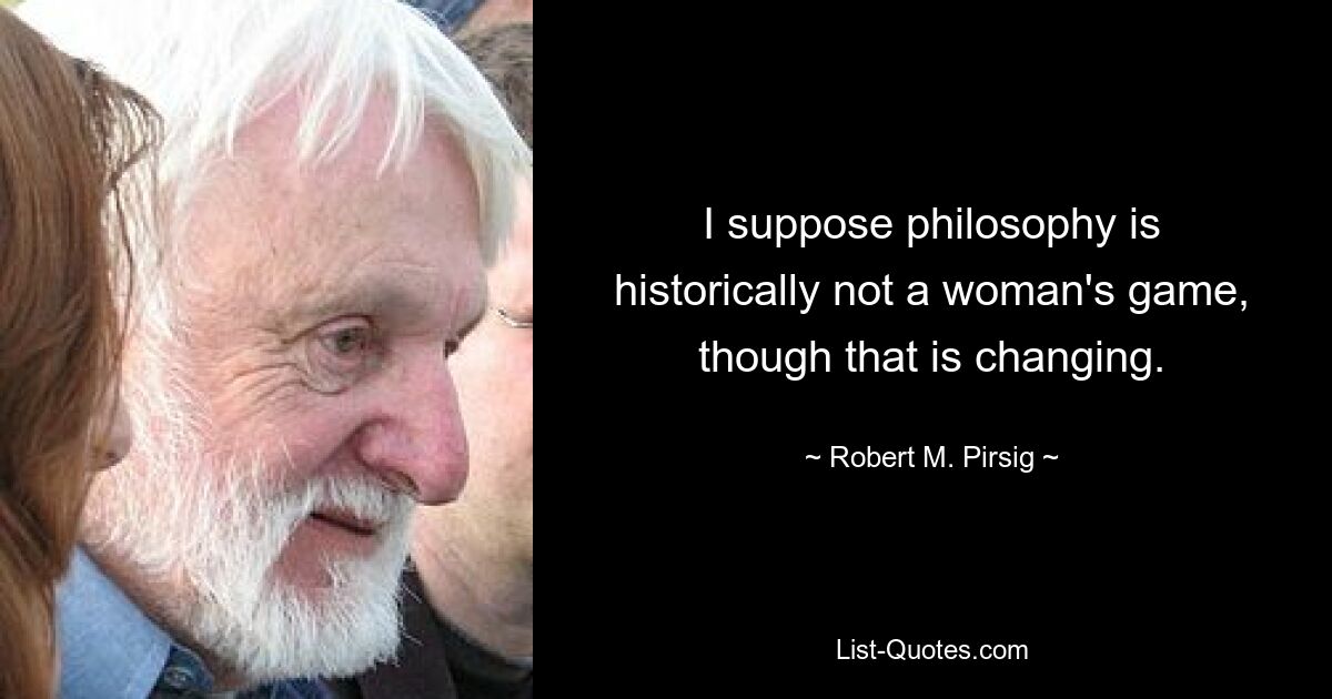 I suppose philosophy is historically not a woman's game, though that is changing. — © Robert M. Pirsig