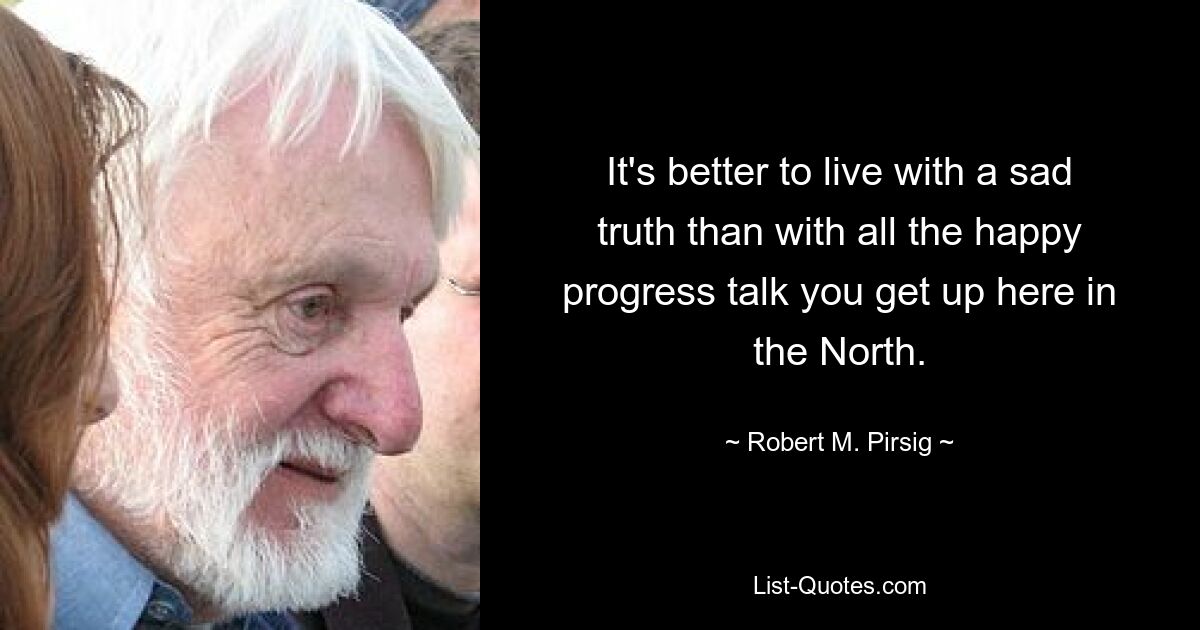 It's better to live with a sad truth than with all the happy progress talk you get up here in the North. — © Robert M. Pirsig