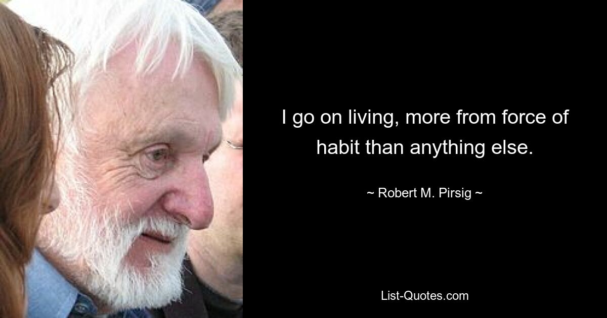 I go on living, more from force of habit than anything else. — © Robert M. Pirsig