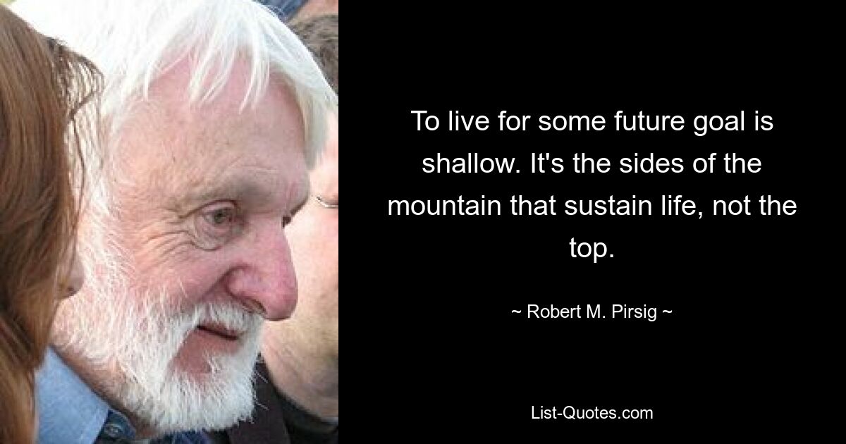 To live for some future goal is shallow. It's the sides of the mountain that sustain life, not the top. — © Robert M. Pirsig