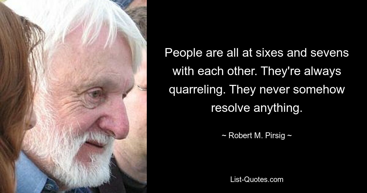 People are all at sixes and sevens with each other. They're always quarreling. They never somehow resolve anything. — © Robert M. Pirsig