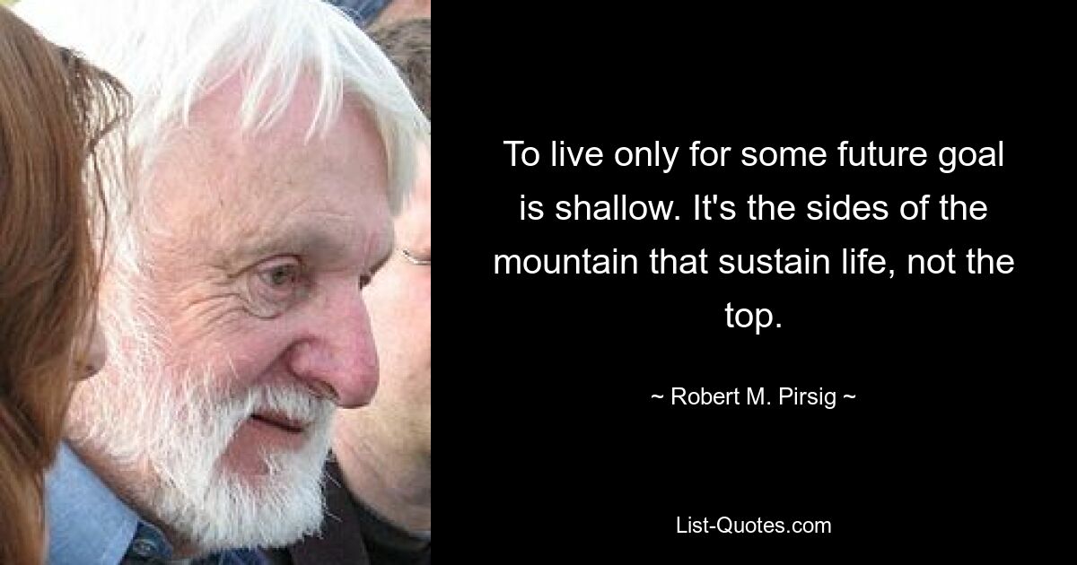 To live only for some future goal is shallow. It's the sides of the mountain that sustain life, not the top. — © Robert M. Pirsig