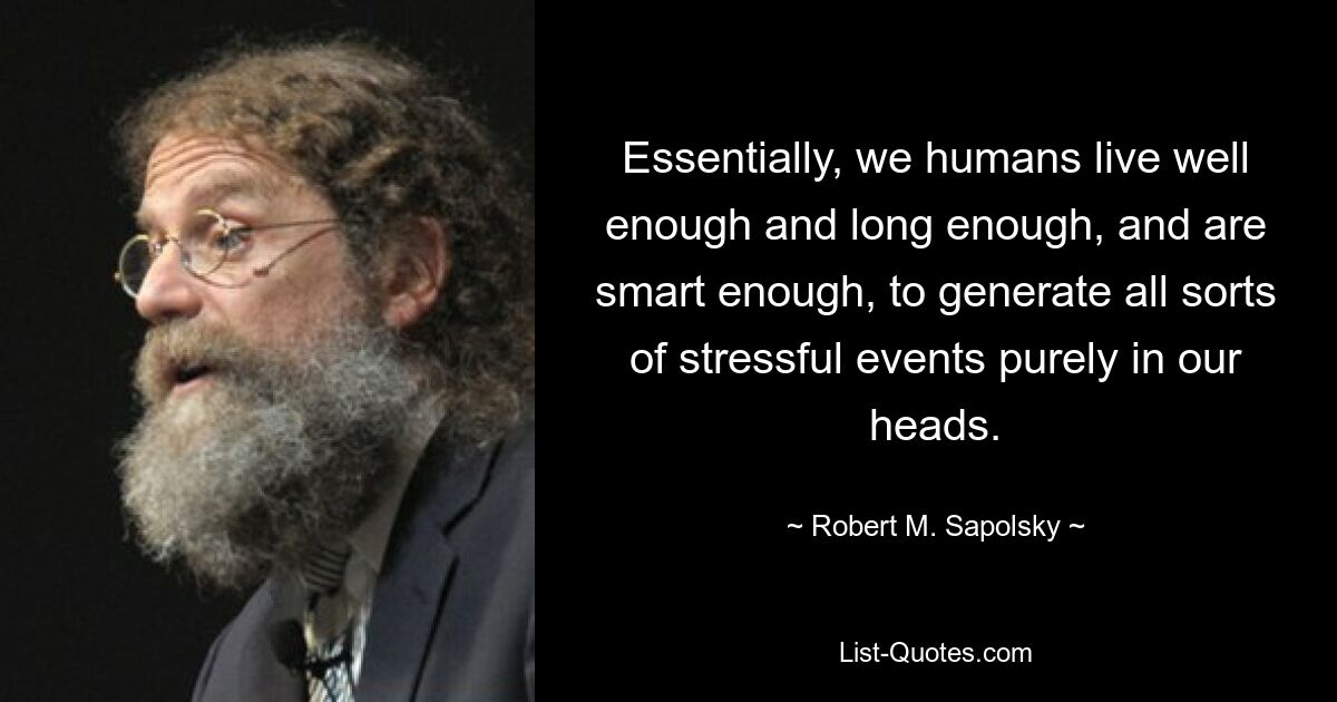 Essentially, we humans live well enough and long enough, and are smart enough, to generate all sorts of stressful events purely in our heads. — © Robert M. Sapolsky