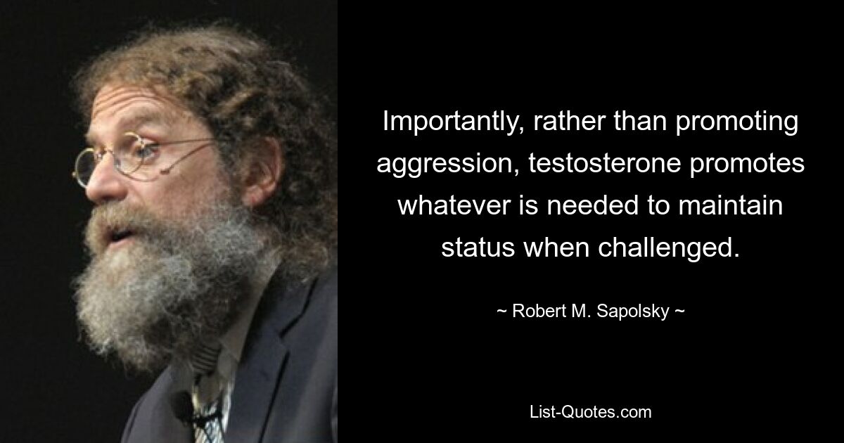 Importantly, rather than promoting aggression, testosterone promotes whatever is needed to maintain status when challenged. — © Robert M. Sapolsky