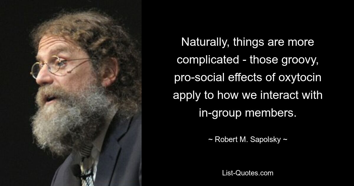 Naturally, things are more complicated - those groovy, pro-social effects of oxytocin apply to how we interact with in-group members. — © Robert M. Sapolsky