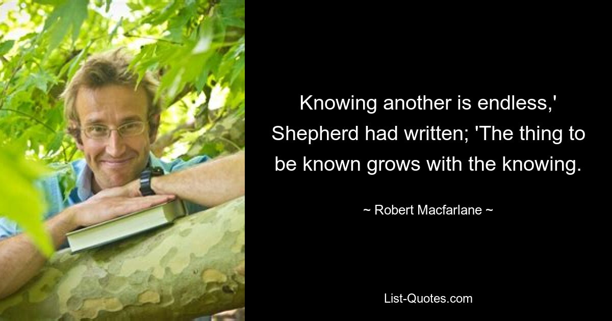 Knowing another is endless,' Shepherd had written; 'The thing to be known grows with the knowing. — © Robert Macfarlane