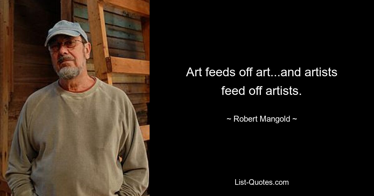 Art feeds off art...and artists feed off artists. — © Robert Mangold