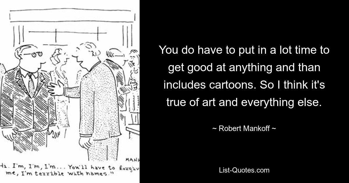 You do have to put in a lot time to get good at anything and than includes cartoons. So I think it's true of art and everything else. — © Robert Mankoff