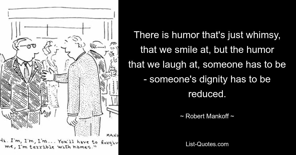 There is humor that's just whimsy, that we smile at, but the humor that we laugh at, someone has to be - someone's dignity has to be reduced. — © Robert Mankoff