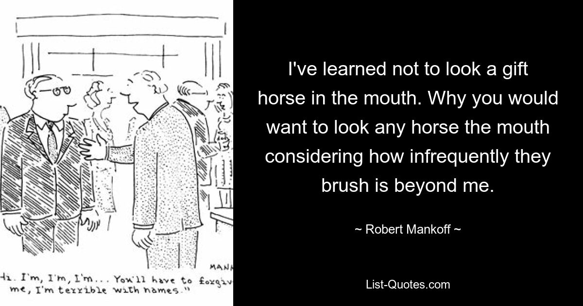 I've learned not to look a gift horse in the mouth. Why you would want to look any horse the mouth considering how infrequently they brush is beyond me. — © Robert Mankoff