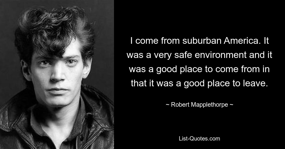 I come from suburban America. It was a very safe environment and it was a good place to come from in that it was a good place to leave. — © Robert Mapplethorpe