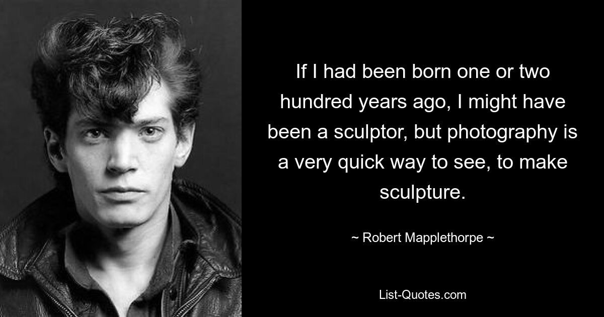 If I had been born one or two hundred years ago, I might have been a sculptor, but photography is a very quick way to see, to make sculpture. — © Robert Mapplethorpe