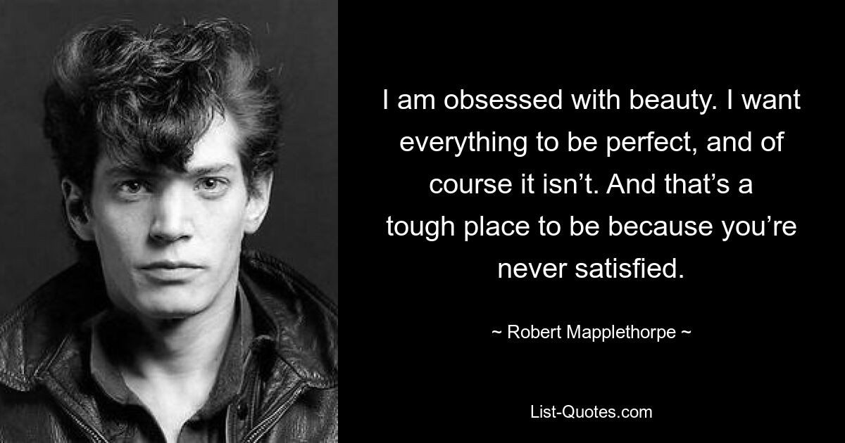 I am obsessed with beauty. I want everything to be perfect, and of course it isn’t. And that’s a tough place to be because you’re never satisfied. — © Robert Mapplethorpe