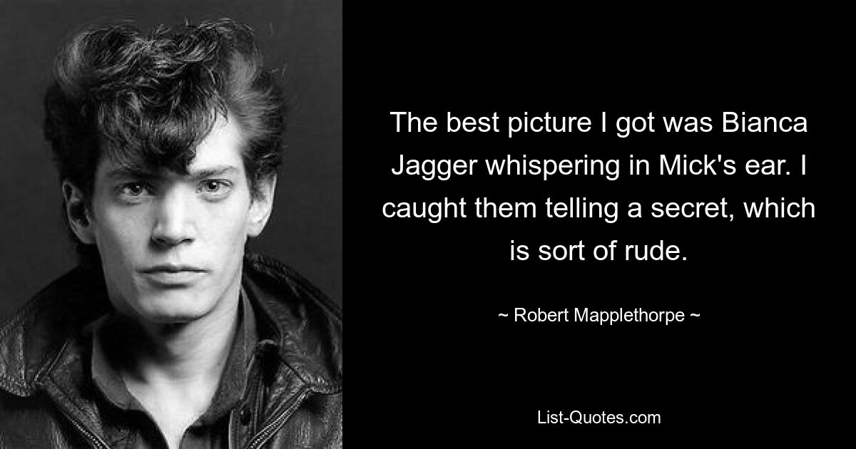 The best picture I got was Bianca Jagger whispering in Mick's ear. I caught them telling a secret, which is sort of rude. — © Robert Mapplethorpe