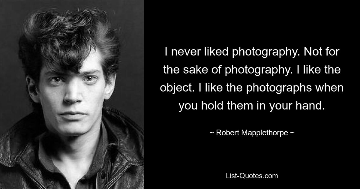 I never liked photography. Not for the sake of photography. I like the object. I like the photographs when you hold them in your hand. — © Robert Mapplethorpe