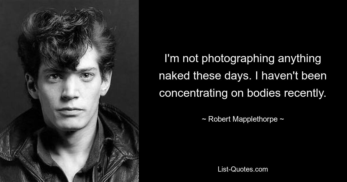 I'm not photographing anything naked these days. I haven't been concentrating on bodies recently. — © Robert Mapplethorpe