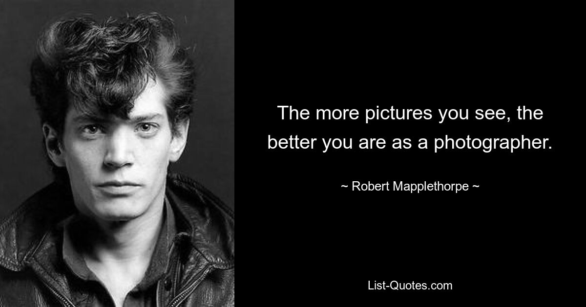 The more pictures you see, the better you are as a photographer. — © Robert Mapplethorpe