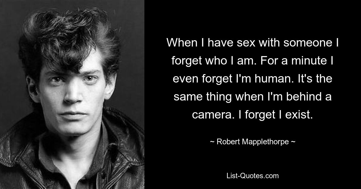 When I have sex with someone I forget who I am. For a minute I even forget I'm human. It's the same thing when I'm behind a camera. I forget I exist. — © Robert Mapplethorpe