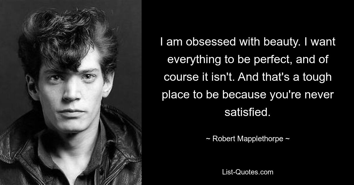 I am obsessed with beauty. I want everything to be perfect, and of course it isn't. And that's a tough place to be because you're never satisfied. — © Robert Mapplethorpe