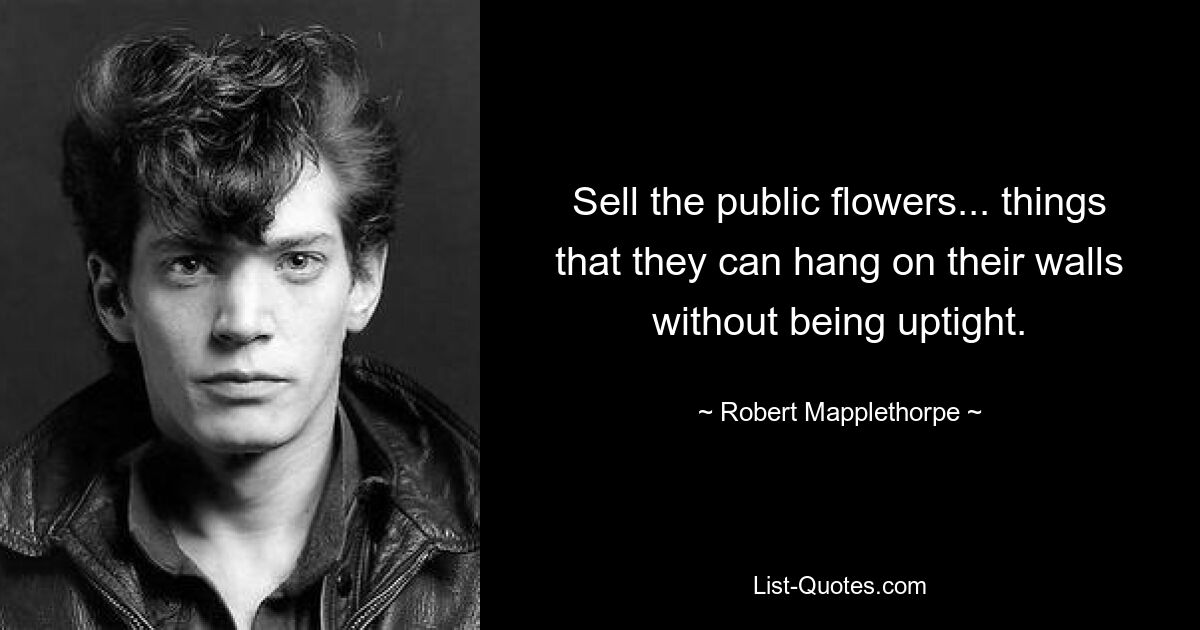 Sell the public flowers... things that they can hang on their walls without being uptight. — © Robert Mapplethorpe